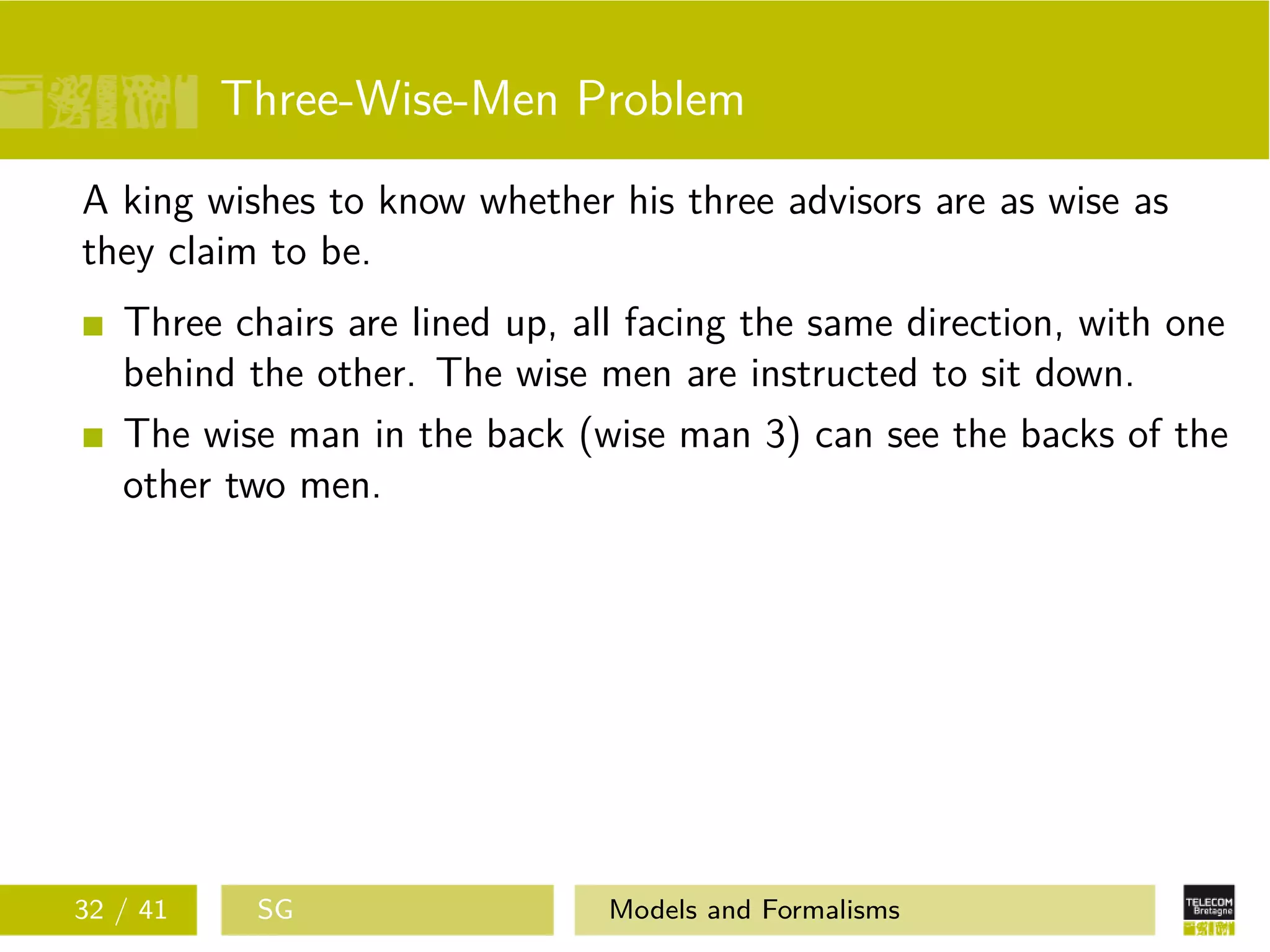 Three-Wise-Men Problem
A king wishes to know whether his three advisors are as wise as
they claim to be.
Three chairs are lined up, all facing the same direction, with one
behind the other. The wise men are instructed to sit down.
The wise man in the back (wise man 3) can see the backs of the
other two men.
32 / 41 SG Models and Formalisms
 