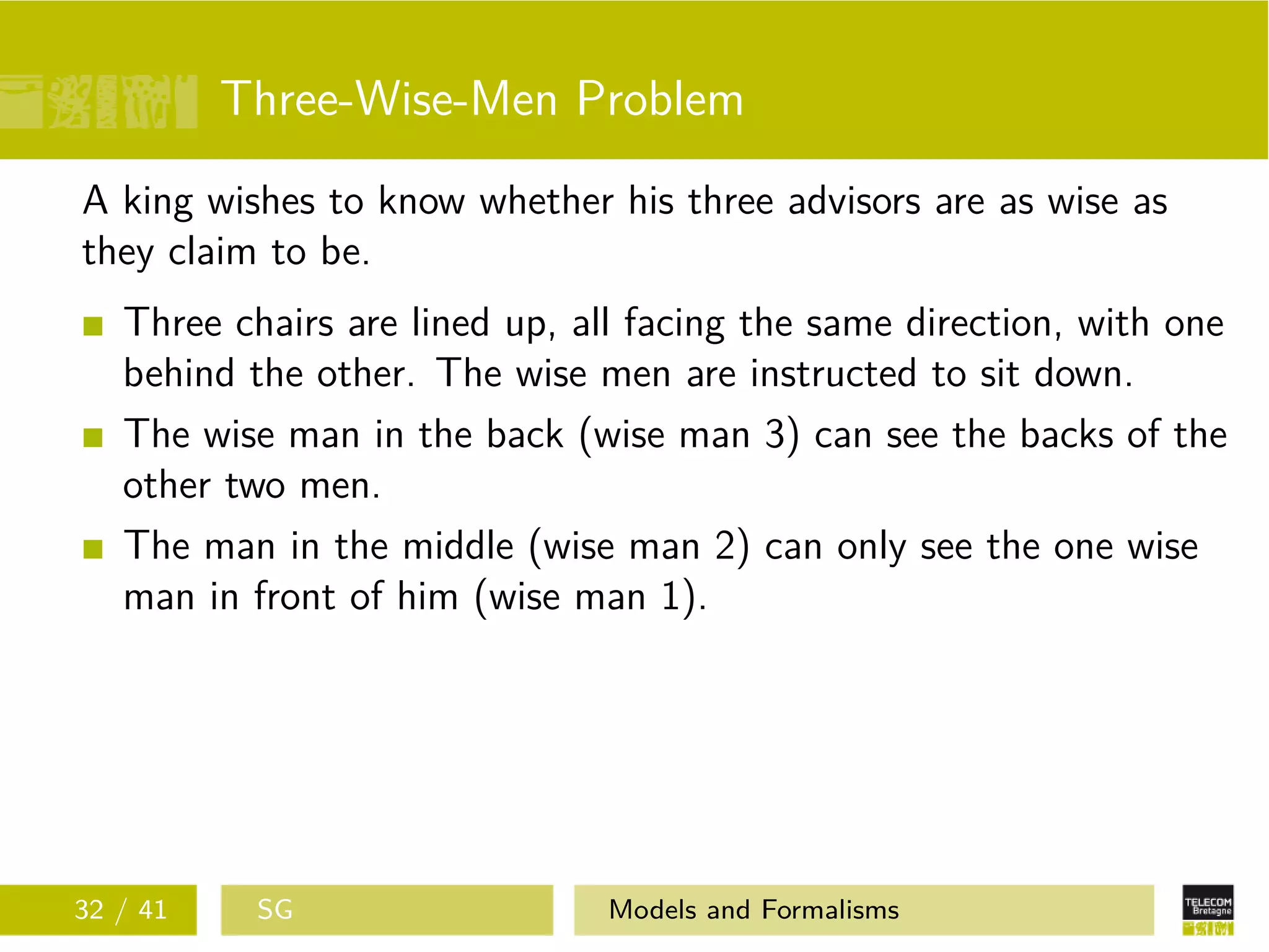 Three-Wise-Men Problem
A king wishes to know whether his three advisors are as wise as
they claim to be.
Three chairs are lined up, all facing the same direction, with one
behind the other. The wise men are instructed to sit down.
The wise man in the back (wise man 3) can see the backs of the
other two men.
The man in the middle (wise man 2) can only see the one wise
man in front of him (wise man 1).
32 / 41 SG Models and Formalisms
 