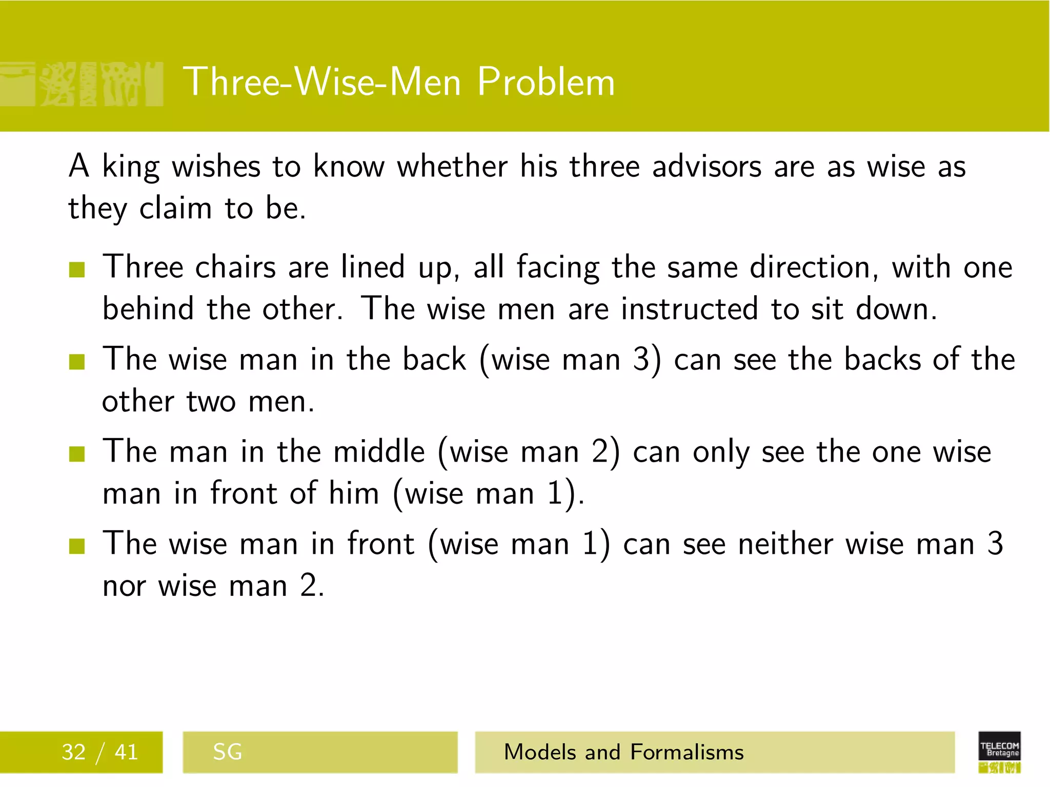 Three-Wise-Men Problem
A king wishes to know whether his three advisors are as wise as
they claim to be.
Three chairs are lined up, all facing the same direction, with one
behind the other. The wise men are instructed to sit down.
The wise man in the back (wise man 3) can see the backs of the
other two men.
The man in the middle (wise man 2) can only see the one wise
man in front of him (wise man 1).
The wise man in front (wise man 1) can see neither wise man 3
nor wise man 2.
32 / 41 SG Models and Formalisms
 