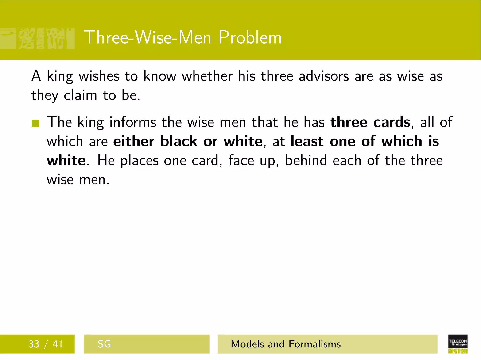 Three-Wise-Men Problem
A king wishes to know whether his three advisors are as wise as
they claim to be.
The king informs the wise men that he has three cards, all of
which are either black or white, at least one of which is
white. He places one card, face up, behind each of the three
wise men.
33 / 41 SG Models and Formalisms
 