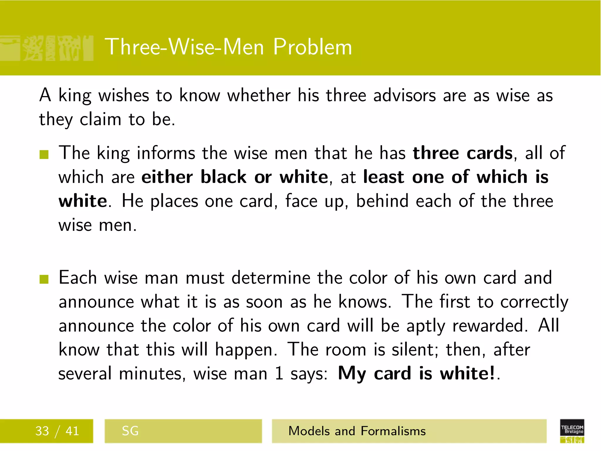 Three-Wise-Men Problem
A king wishes to know whether his three advisors are as wise as
they claim to be.
The king informs the wise men that he has three cards, all of
which are either black or white, at least one of which is
white. He places one card, face up, behind each of the three
wise men.
Each wise man must determine the color of his own card and
announce what it is as soon as he knows. The ﬁrst to correctly
announce the color of his own card will be aptly rewarded. All
know that this will happen. The room is silent; then, after
several minutes, wise man 1 says: My card is white!.
33 / 41 SG Models and Formalisms
 