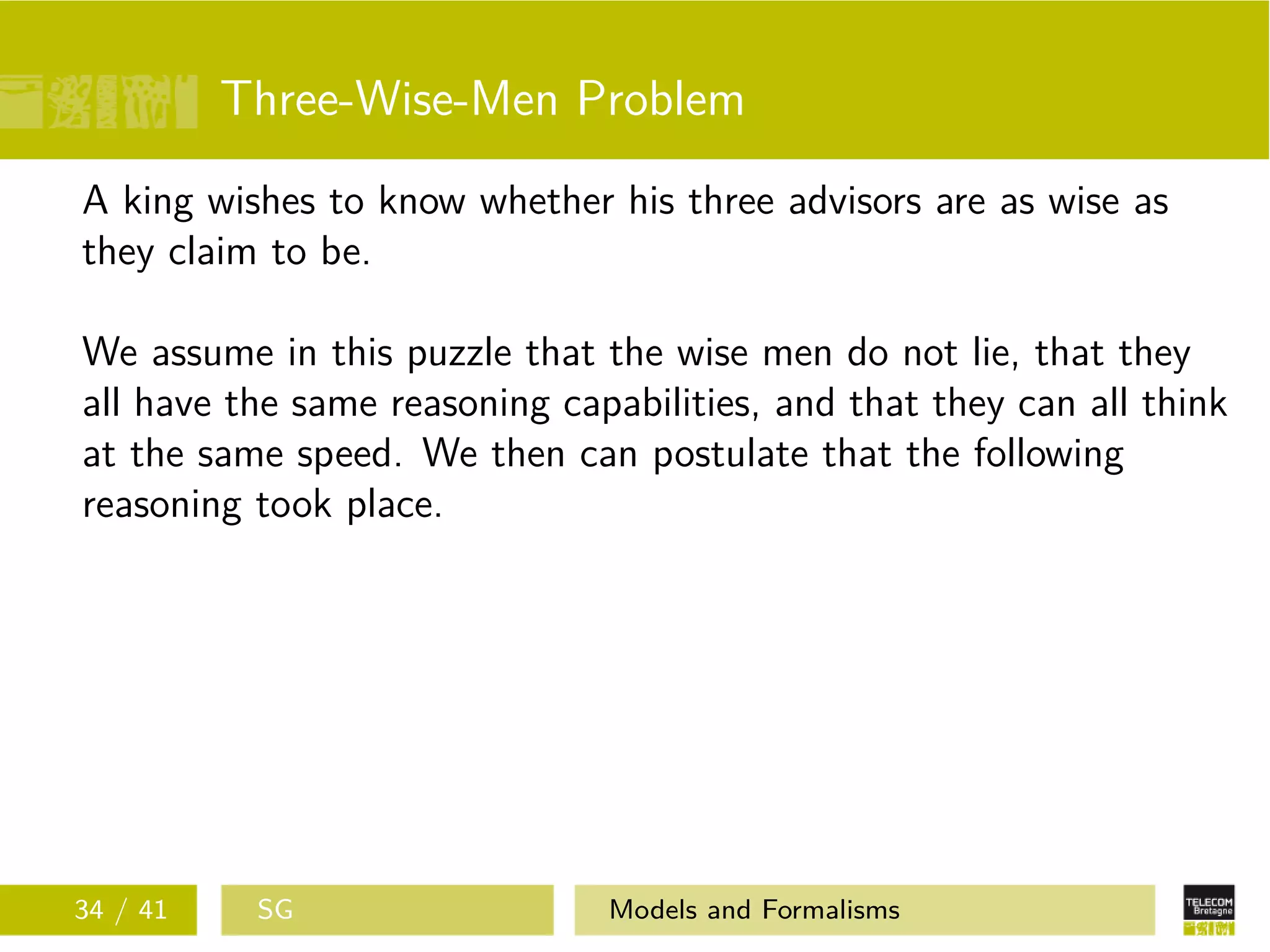 Three-Wise-Men Problem
A king wishes to know whether his three advisors are as wise as
they claim to be.
We assume in this puzzle that the wise men do not lie, that they
all have the same reasoning capabilities, and that they can all think
at the same speed. We then can postulate that the following
reasoning took place.
34 / 41 SG Models and Formalisms
 
