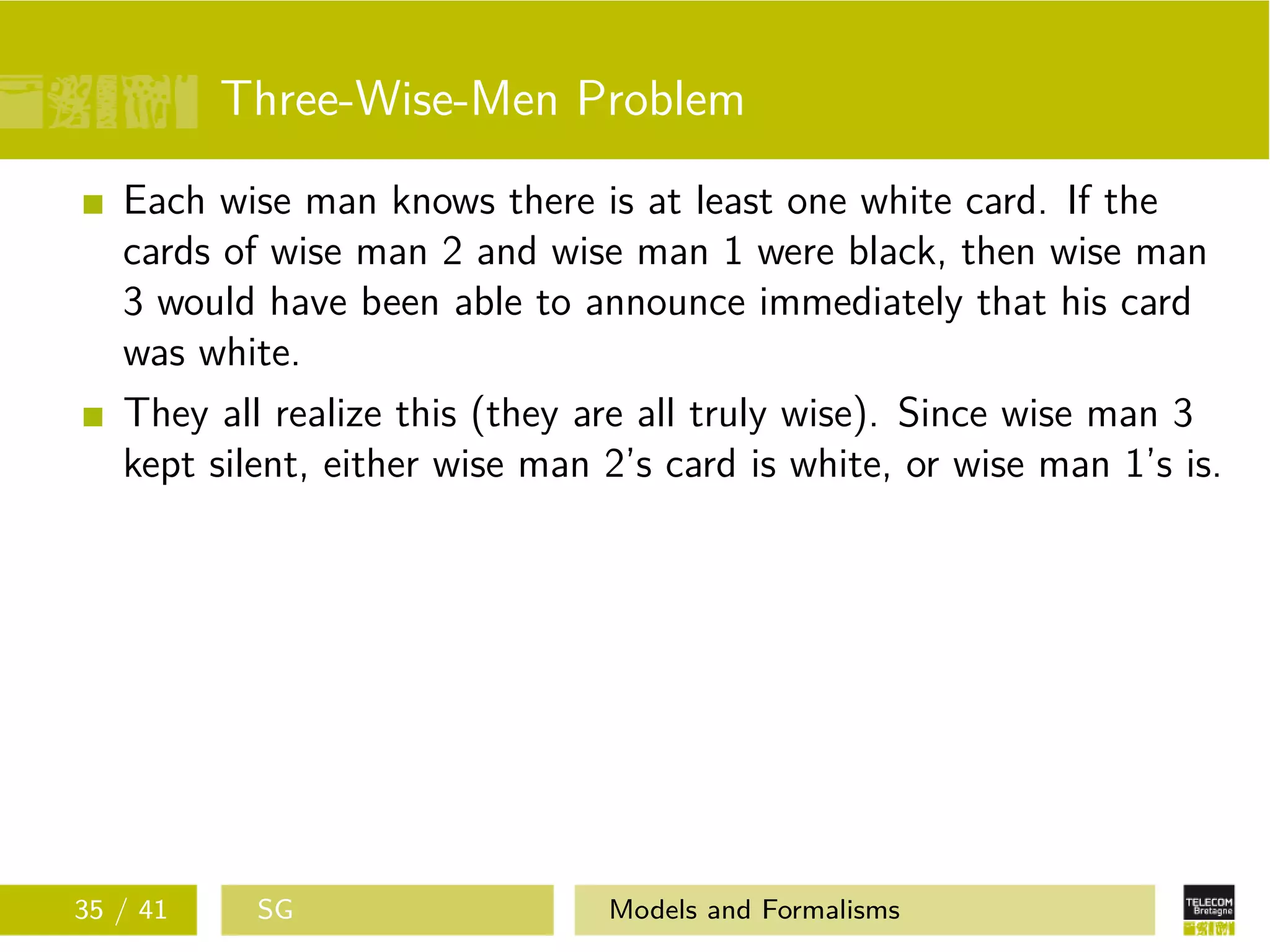 Three-Wise-Men Problem
Each wise man knows there is at least one white card. If the
cards of wise man 2 and wise man 1 were black, then wise man
3 would have been able to announce immediately that his card
was white.
They all realize this (they are all truly wise). Since wise man 3
kept silent, either wise man 2’s card is white, or wise man 1’s is.
35 / 41 SG Models and Formalisms
 