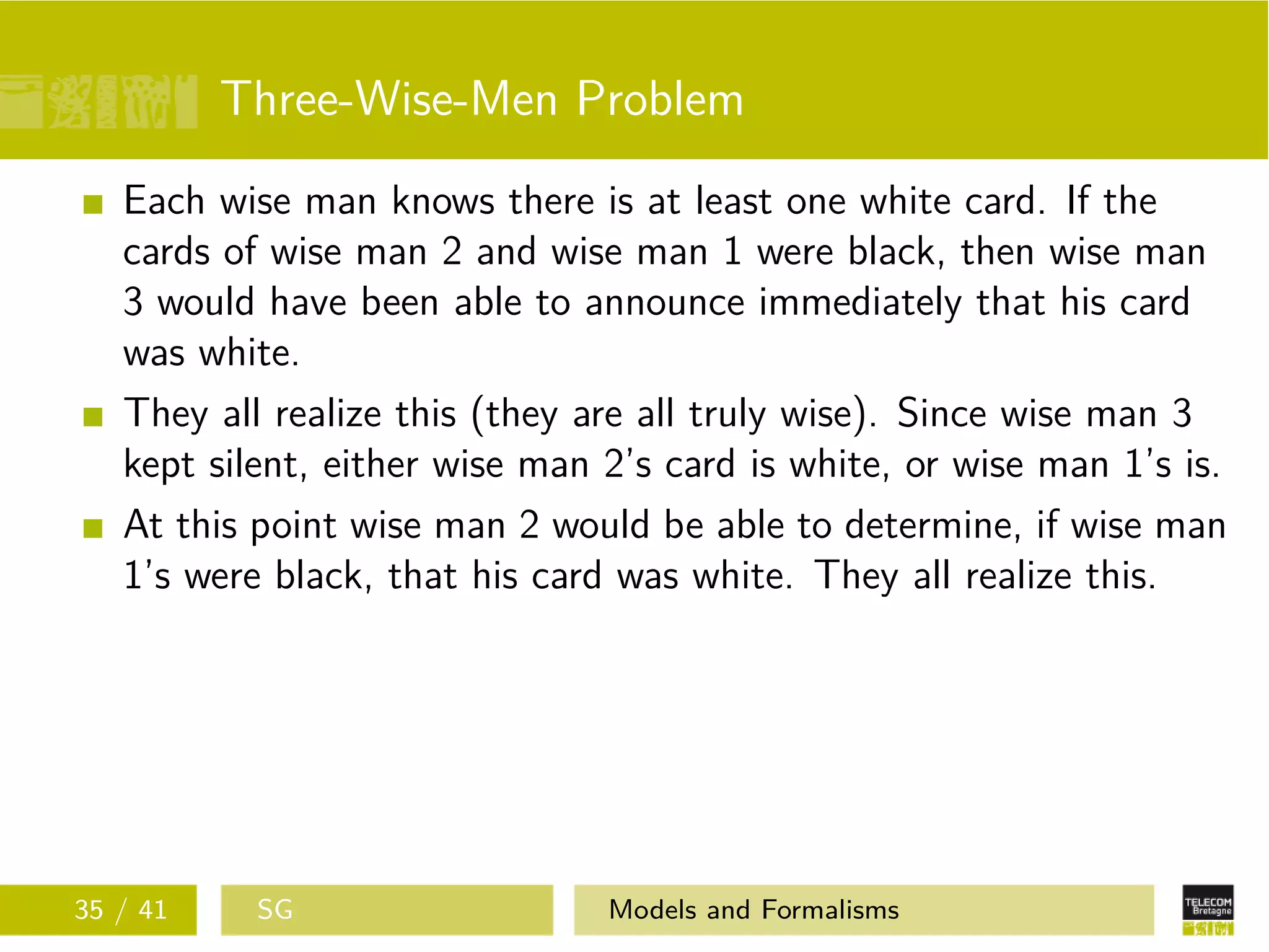 Three-Wise-Men Problem
Each wise man knows there is at least one white card. If the
cards of wise man 2 and wise man 1 were black, then wise man
3 would have been able to announce immediately that his card
was white.
They all realize this (they are all truly wise). Since wise man 3
kept silent, either wise man 2’s card is white, or wise man 1’s is.
At this point wise man 2 would be able to determine, if wise man
1’s were black, that his card was white. They all realize this.
35 / 41 SG Models and Formalisms
 
