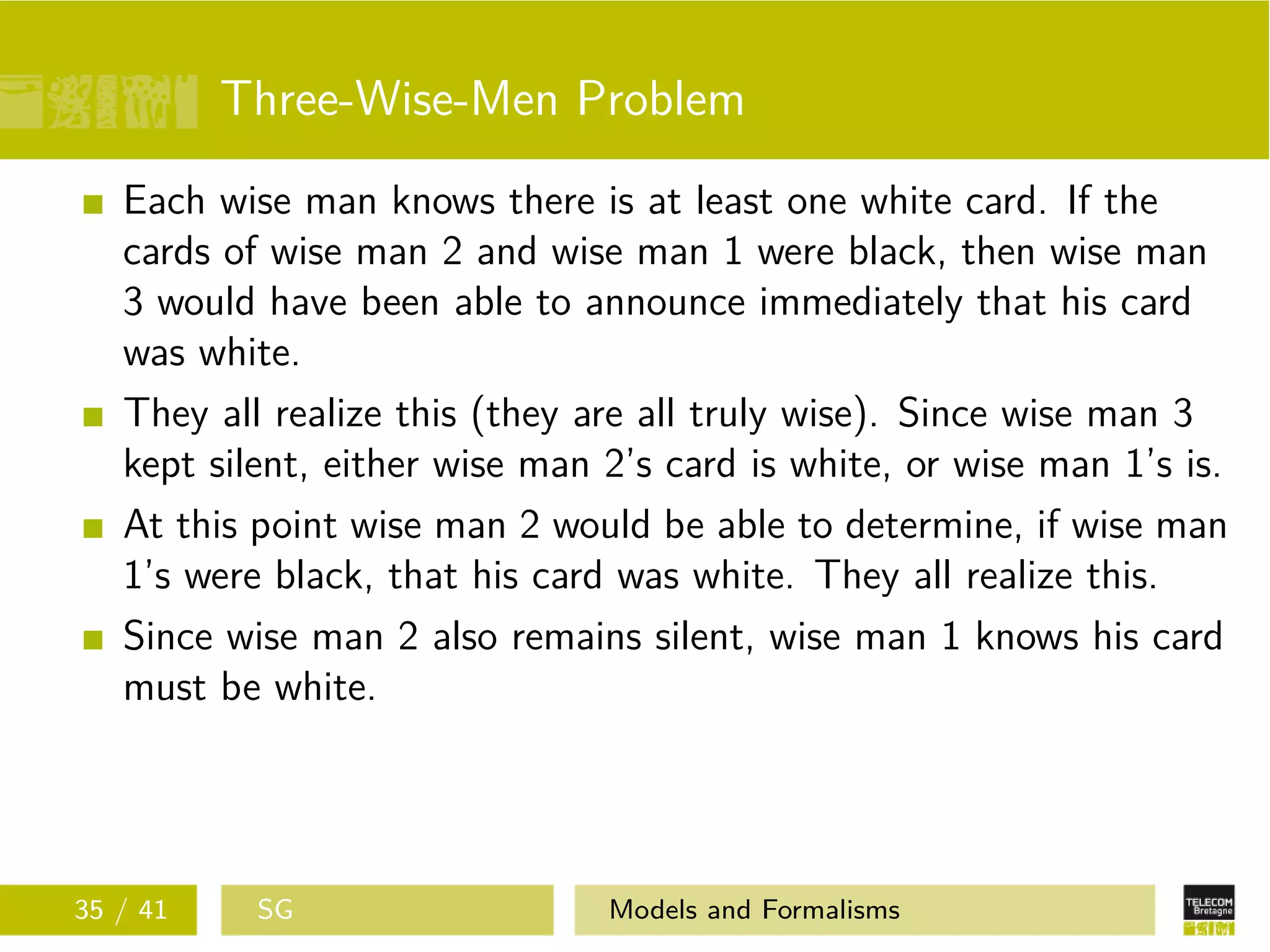 Three-Wise-Men Problem
Each wise man knows there is at least one white card. If the
cards of wise man 2 and wise man 1 were black, then wise man
3 would have been able to announce immediately that his card
was white.
They all realize this (they are all truly wise). Since wise man 3
kept silent, either wise man 2’s card is white, or wise man 1’s is.
At this point wise man 2 would be able to determine, if wise man
1’s were black, that his card was white. They all realize this.
Since wise man 2 also remains silent, wise man 1 knows his card
must be white.
35 / 41 SG Models and Formalisms
 