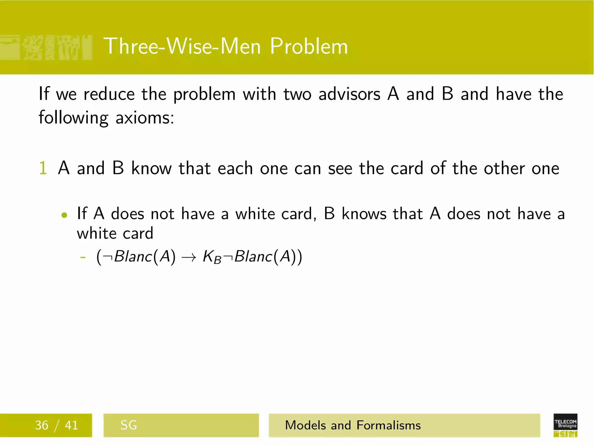 Three-Wise-Men Problem
If we reduce the problem with two advisors A and B and have the
following axioms:
1 A and B know that each one can see the card of the other one
If A does not have a white card, B knows that A does not have a
white card
- (¬Blanc(A) → KB¬Blanc(A))
36 / 41 SG Models and Formalisms
 
