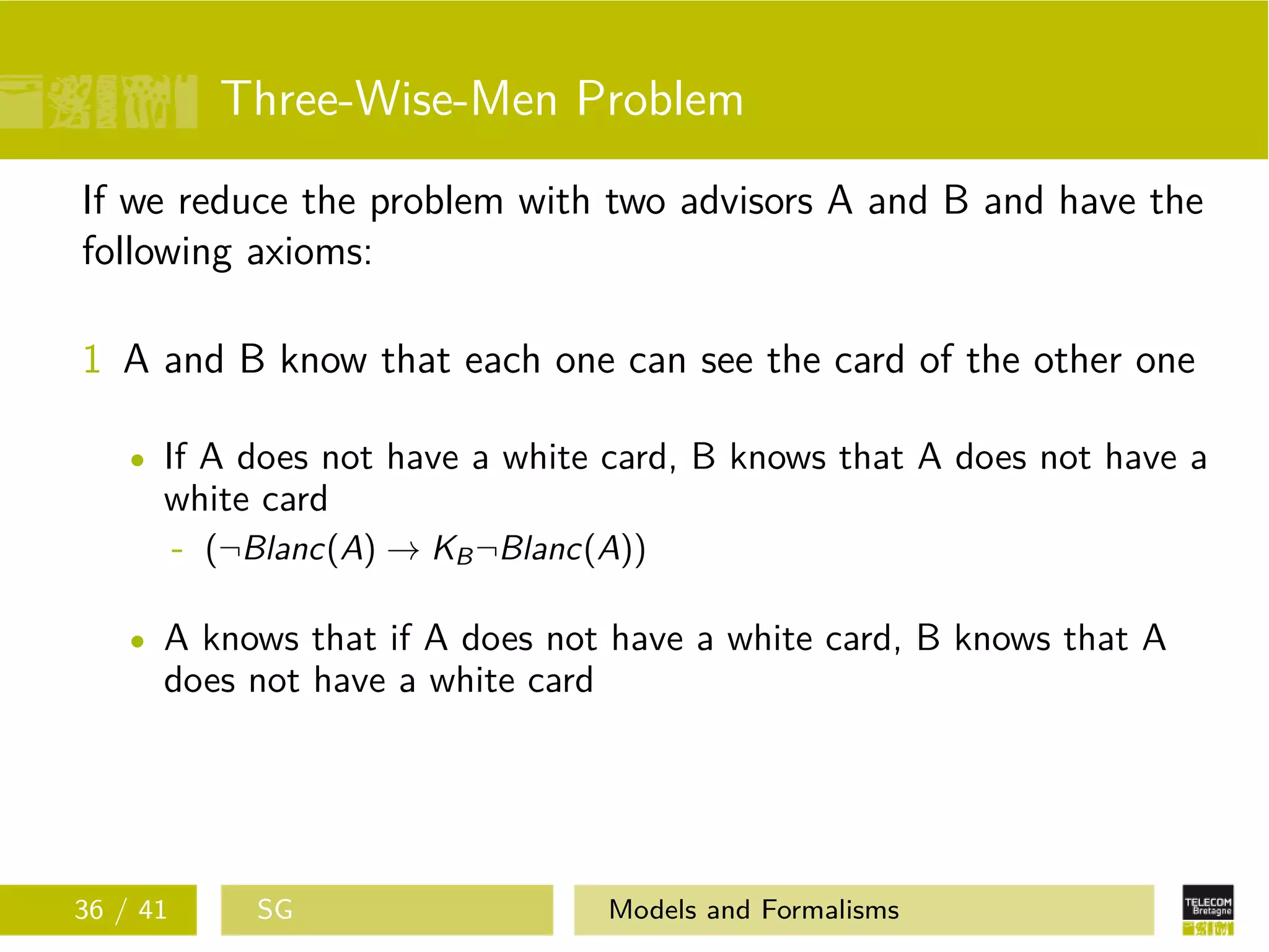 Three-Wise-Men Problem
If we reduce the problem with two advisors A and B and have the
following axioms:
1 A and B know that each one can see the card of the other one
If A does not have a white card, B knows that A does not have a
white card
- (¬Blanc(A) → KB¬Blanc(A))
A knows that if A does not have a white card, B knows that A
does not have a white card
36 / 41 SG Models and Formalisms
 