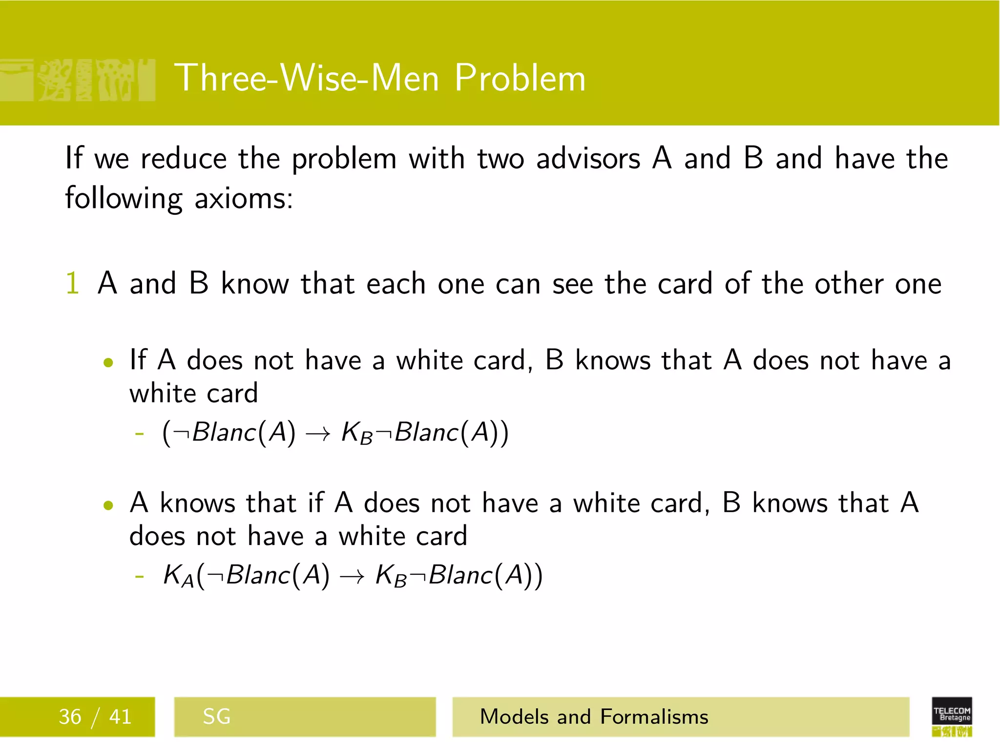 Three-Wise-Men Problem
If we reduce the problem with two advisors A and B and have the
following axioms:
1 A and B know that each one can see the card of the other one
If A does not have a white card, B knows that A does not have a
white card
- (¬Blanc(A) → KB¬Blanc(A))
A knows that if A does not have a white card, B knows that A
does not have a white card
- KA(¬Blanc(A) → KB¬Blanc(A))
36 / 41 SG Models and Formalisms
 