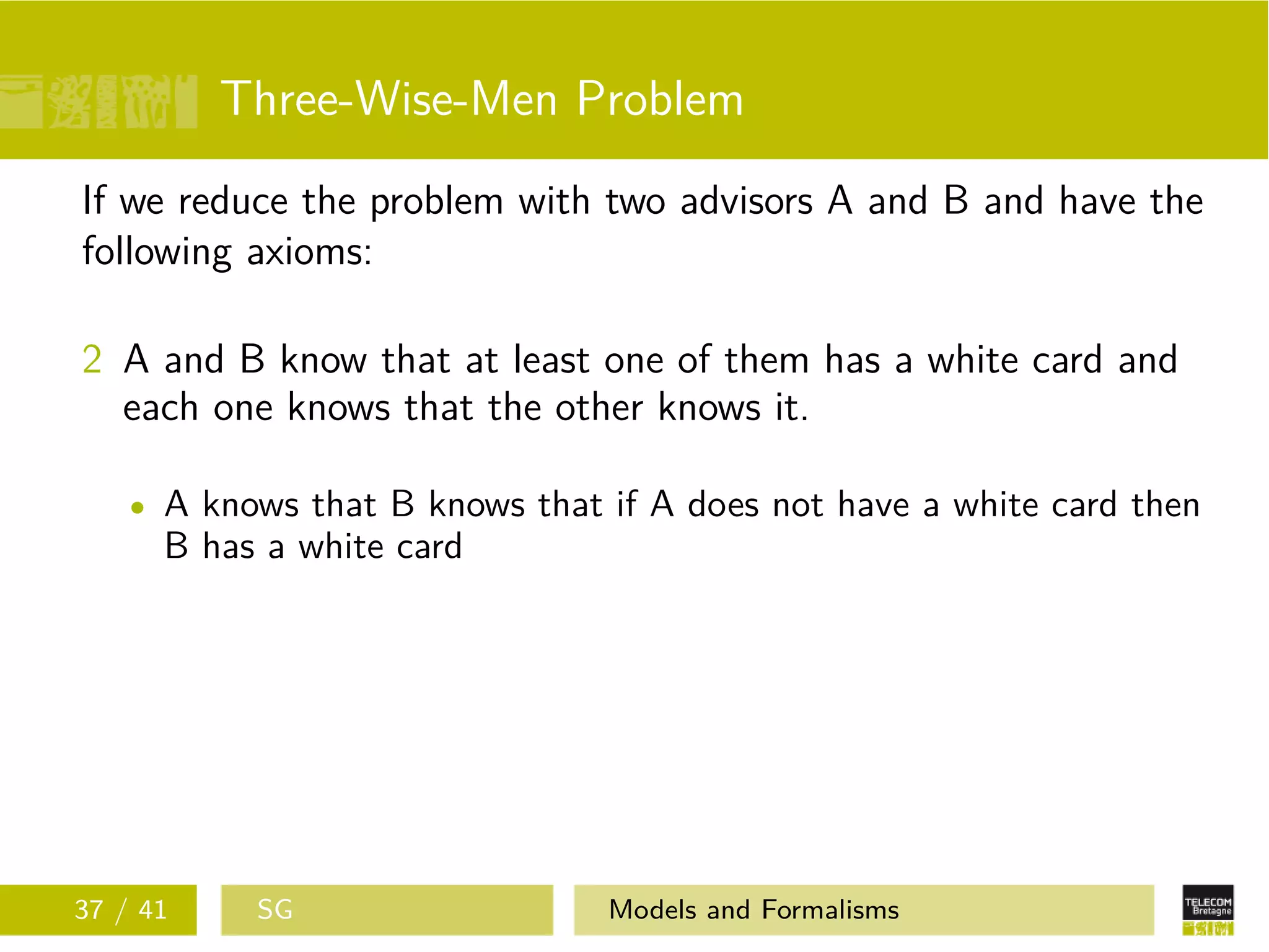 Three-Wise-Men Problem
If we reduce the problem with two advisors A and B and have the
following axioms:
2 A and B know that at least one of them has a white card and
each one knows that the other knows it.
A knows that B knows that if A does not have a white card then
B has a white card
37 / 41 SG Models and Formalisms
 