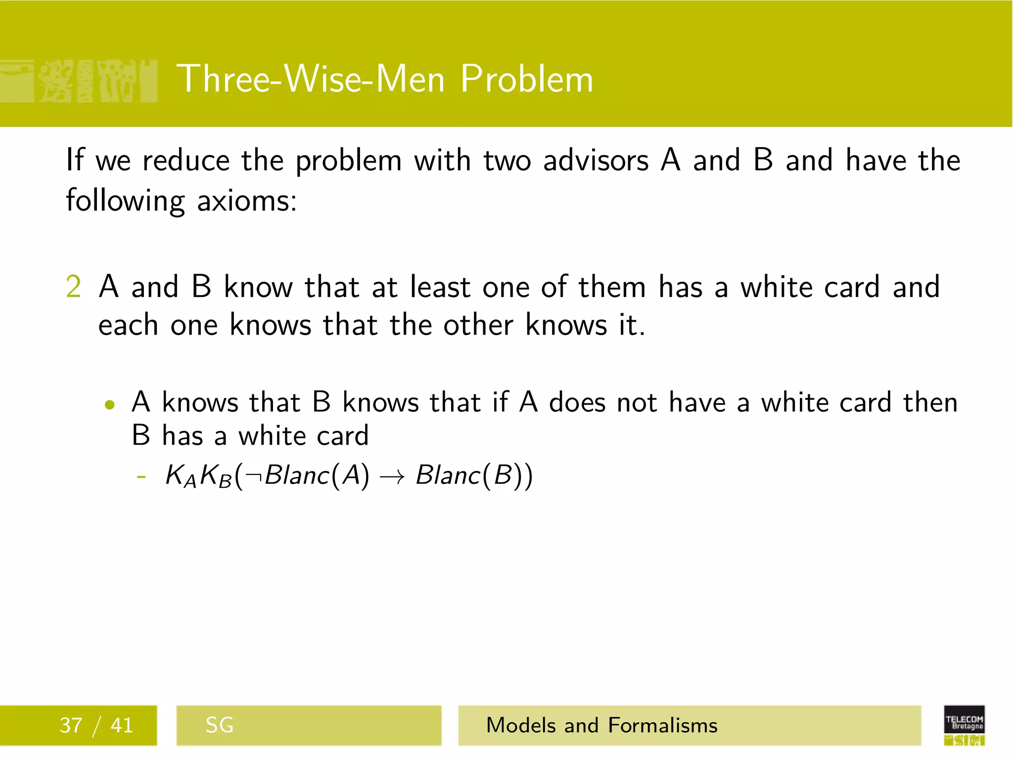 Three-Wise-Men Problem
If we reduce the problem with two advisors A and B and have the
following axioms:
2 A and B know that at least one of them has a white card and
each one knows that the other knows it.
A knows that B knows that if A does not have a white card then
B has a white card
- KAKB(¬Blanc(A) → Blanc(B))
37 / 41 SG Models and Formalisms
 