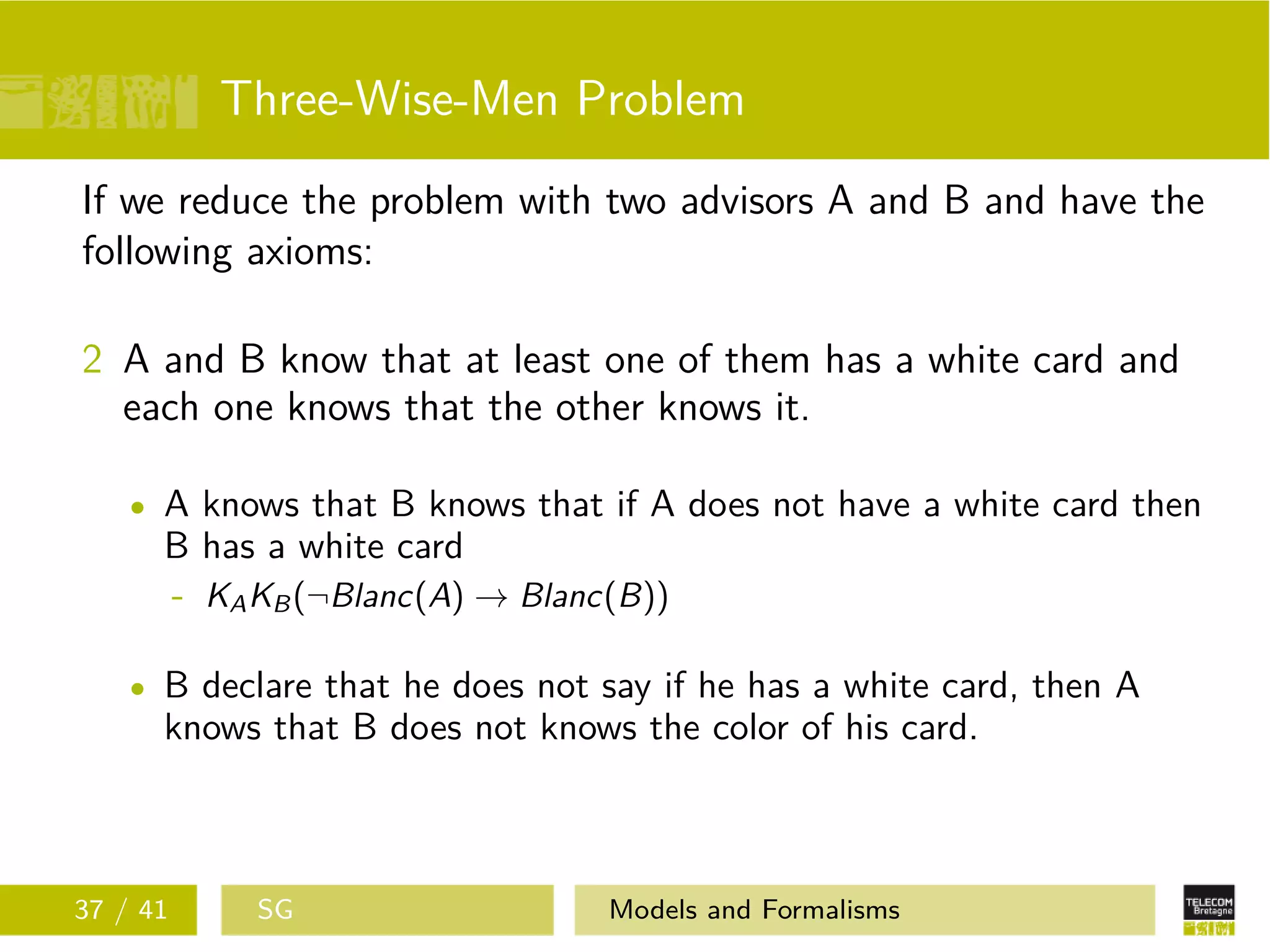 Three-Wise-Men Problem
If we reduce the problem with two advisors A and B and have the
following axioms:
2 A and B know that at least one of them has a white card and
each one knows that the other knows it.
A knows that B knows that if A does not have a white card then
B has a white card
- KAKB(¬Blanc(A) → Blanc(B))
B declare that he does not say if he has a white card, then A
knows that B does not knows the color of his card.
37 / 41 SG Models and Formalisms
 