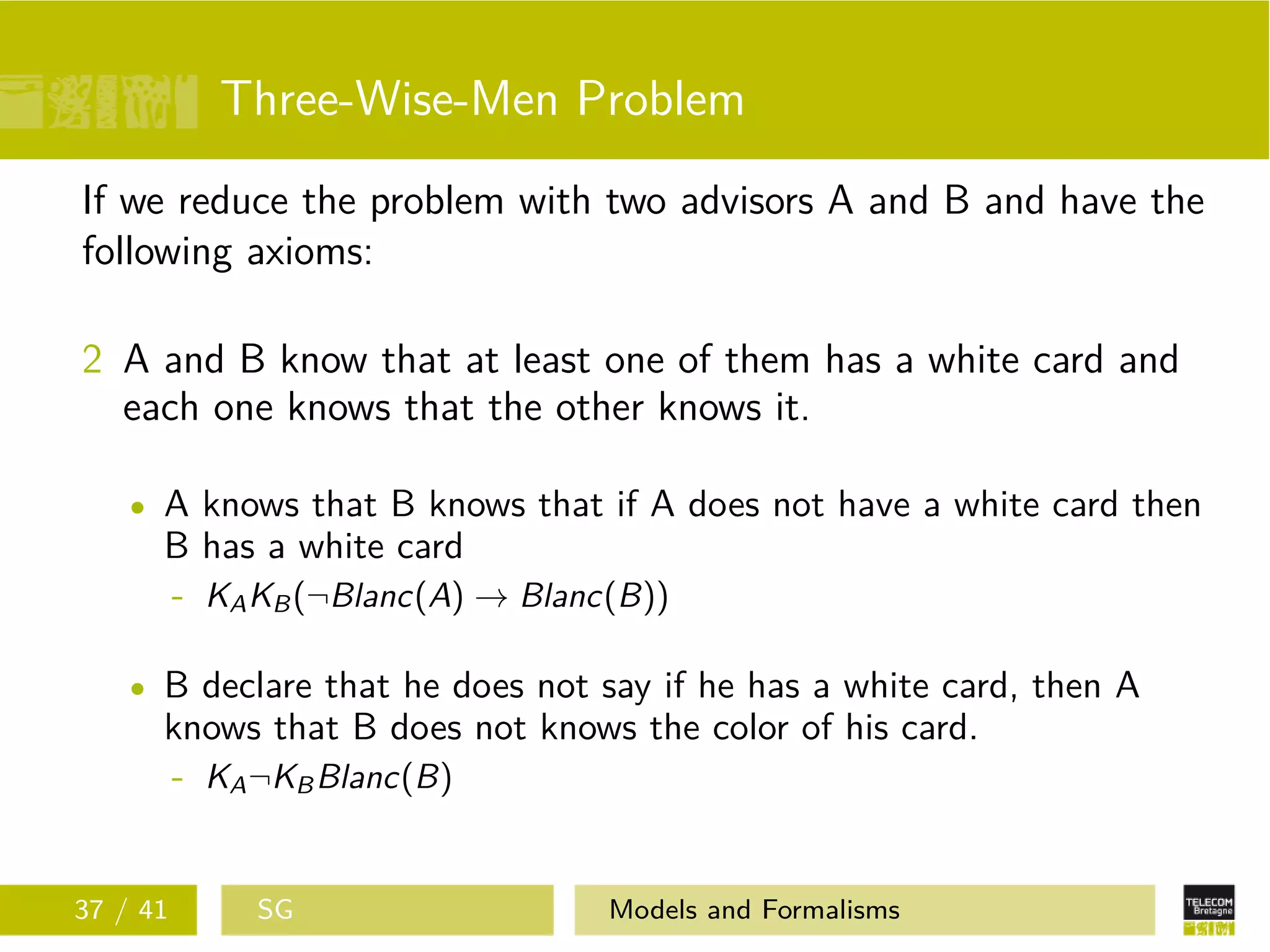 Three-Wise-Men Problem
If we reduce the problem with two advisors A and B and have the
following axioms:
2 A and B know that at least one of them has a white card and
each one knows that the other knows it.
A knows that B knows that if A does not have a white card then
B has a white card
- KAKB(¬Blanc(A) → Blanc(B))
B declare that he does not say if he has a white card, then A
knows that B does not knows the color of his card.
- KA¬KBBlanc(B)
37 / 41 SG Models and Formalisms
 