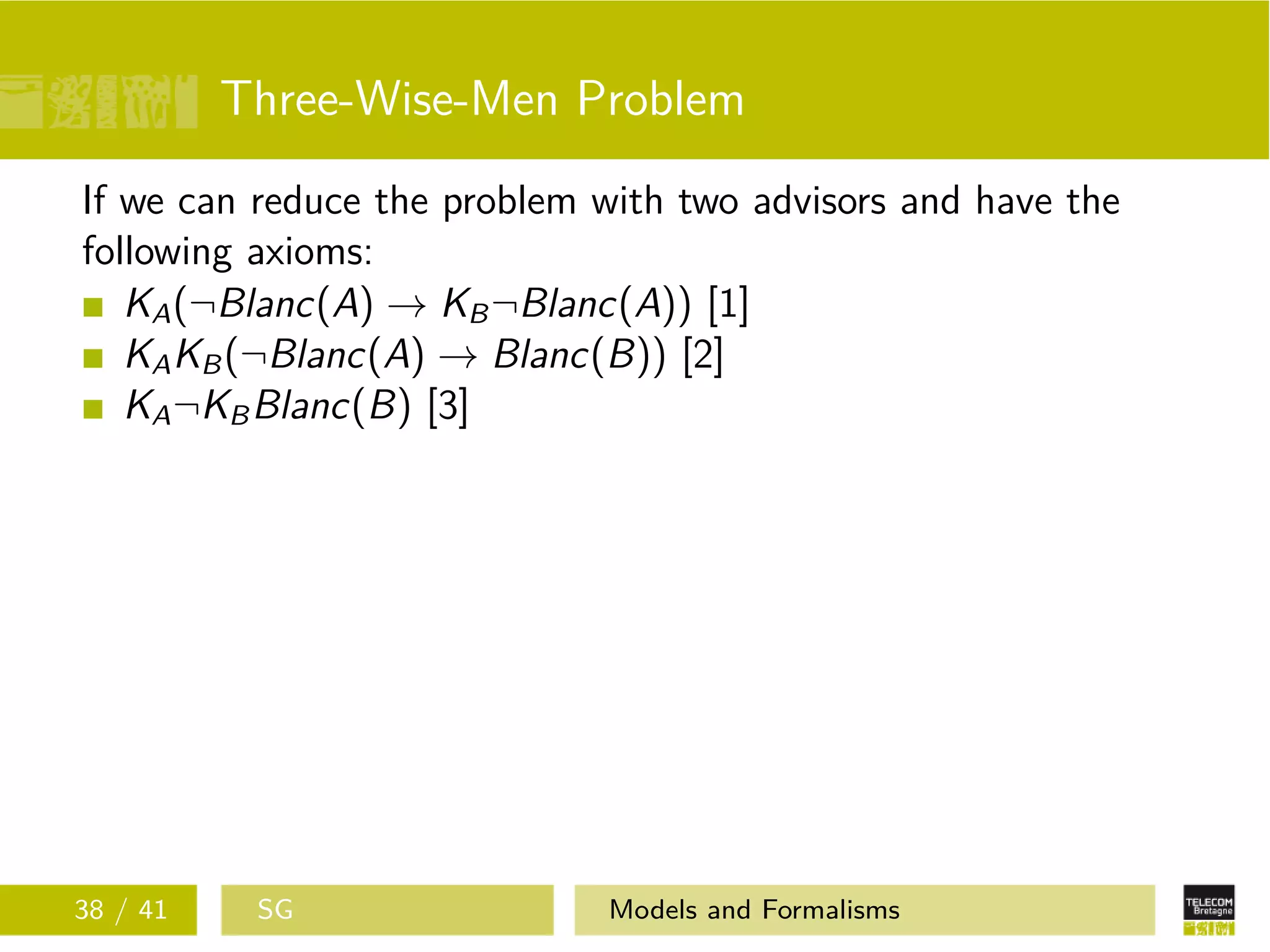 Three-Wise-Men Problem
If we can reduce the problem with two advisors and have the
following axioms:
KA(¬Blanc(A) → KB¬Blanc(A)) [1]
KAKB(¬Blanc(A) → Blanc(B)) [2]
KA¬KBBlanc(B) [3]
38 / 41 SG Models and Formalisms
 