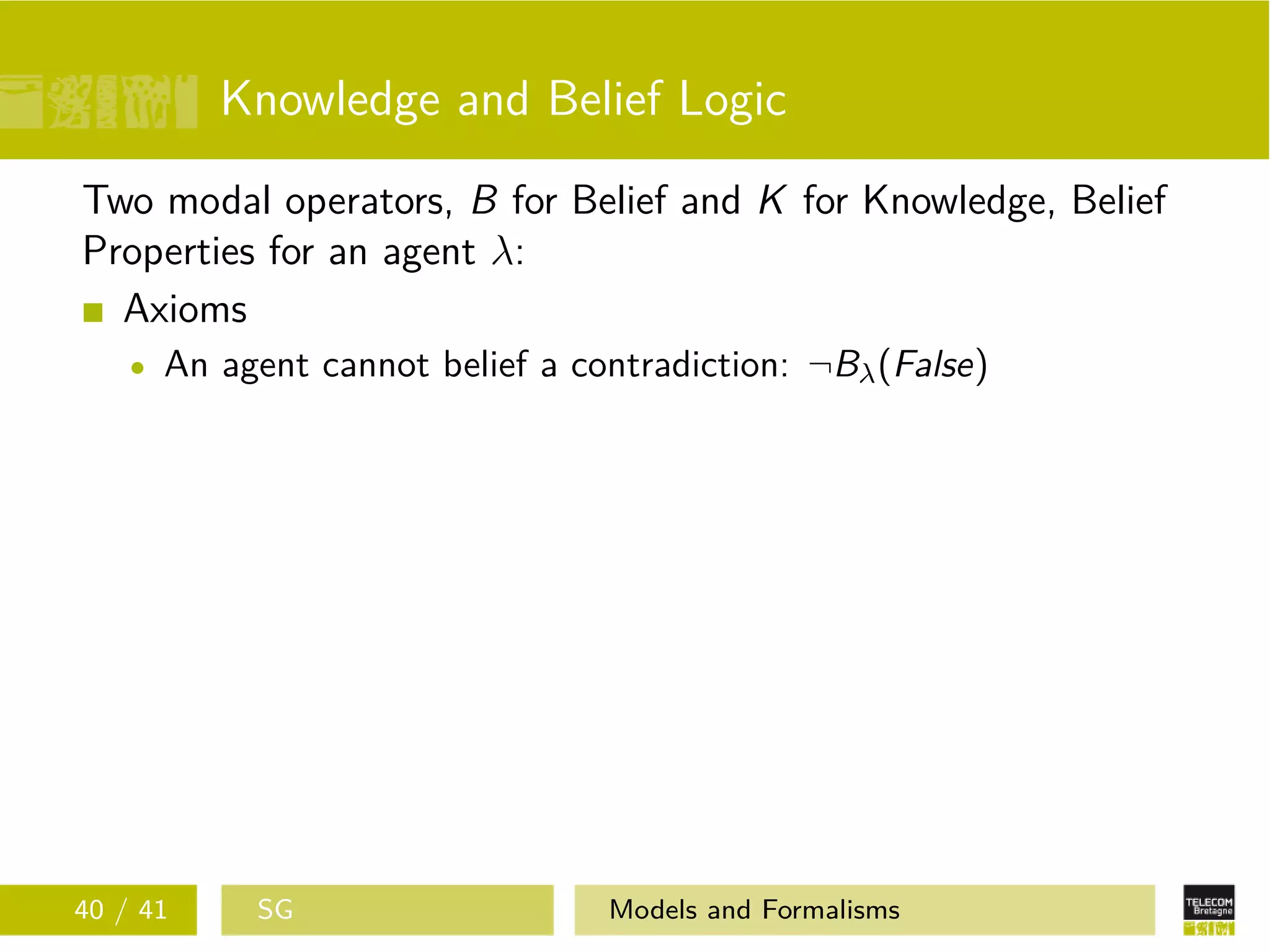 Knowledge and Belief Logic
Two modal operators, B for Belief and K for Knowledge, Belief
Properties for an agent λ:
Axioms
An agent cannot belief a contradiction: ¬Bλ(False)
40 / 41 SG Models and Formalisms
 