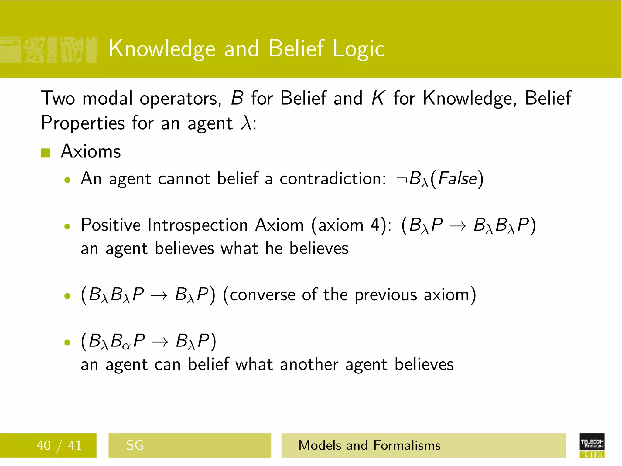 Knowledge and Belief Logic
Two modal operators, B for Belief and K for Knowledge, Belief
Properties for an agent λ:
Axioms
An agent cannot belief a contradiction: ¬Bλ(False)
Positive Introspection Axiom (axiom 4): (BλP → BλBλP)
an agent believes what he believes
(BλBλP → BλP) (converse of the previous axiom)
(BλBαP → BλP)
an agent can belief what another agent believes
40 / 41 SG Models and Formalisms
 