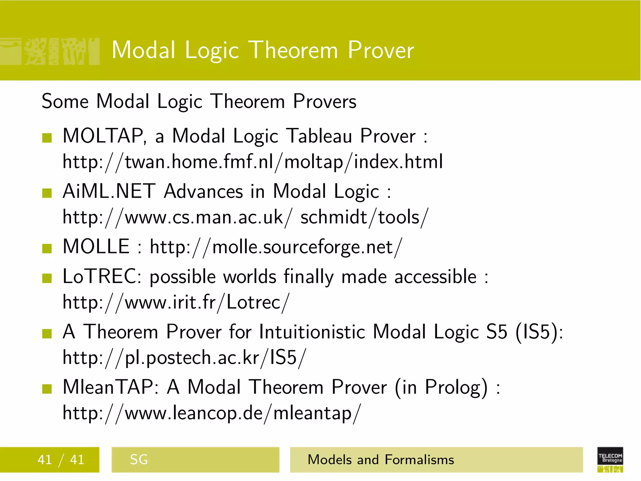 Modal Logic Theorem Prover
Some Modal Logic Theorem Provers
MOLTAP, a Modal Logic Tableau Prover :
http://twan.home.fmf.nl/moltap/index.html
AiML.NET Advances in Modal Logic :
http://www.cs.man.ac.uk/ schmidt/tools/
MOLLE : http://molle.sourceforge.net/
LoTREC: possible worlds ﬁnally made accessible :
http://www.irit.fr/Lotrec/
A Theorem Prover for Intuitionistic Modal Logic S5 (IS5):
http://pl.postech.ac.kr/IS5/
MleanTAP: A Modal Theorem Prover (in Prolog) :
http://www.leancop.de/mleantap/
41 / 41 SG Models and Formalisms
 
