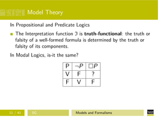 Model Theory
In Propositional and Predicate Logics
The Interpretation function I is truth-functional: the truth or
falsity of a well-formed formula is determined by the truth or
falsity of its components.
In Modal Logics, is-it the same?
P ¬P P
V F ?
F V F
11 / 41 SG Models and Formalisms
 