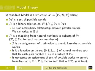 Model Theory
A standard Model is a structure M = (W, R, P) where
W is a set of possible worlds
R is a binary relation on W (R ⊆ W × W)
R is an accessibility relationship between possible worlds.
We can write: α R β
P is a mapping from natural numbers to subsets of W
(Pn ⊆ W, for each natural number n)
P is an assignement of truth value to atomic formulae at possible
worlds.
It is a function on the set {0, 1, 2, ..., } of natural numbers such
that for each such number n, Pn is a subset of W.
It represents an assignment of sets of possible worlds to atomic
formulae (for pi ∈ S, Pi ⊆ W, ∀α such that α ∈ Pi , pi is true),
12 / 41 SG Models and Formalisms
 