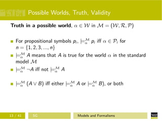 Possible Worlds, Truth, Validity
Truth in a possible world, α ∈ W in M = (W, R, P)
For propositional symbols pi , |=M
α pi iﬀ α ∈ Pi for
n = {1, 2, 3, ..., n}
|=M
α A means that A is true for the world α in the standard
model M
|=M
α ¬A iﬀ not |=M
α A
|=M
α (A ∨ B) iﬀ either |=M
α A or |=M
α B), or both
13 / 41 SG Models and Formalisms
 