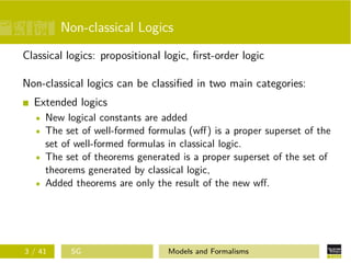 Non-classical Logics
Classical logics: propositional logic, ﬁrst-order logic
Non-classical logics can be classiﬁed in two main categories:
Extended logics
New logical constants are added
The set of well-formed formulas (wﬀ) is a proper superset of the
set of well-formed formulas in classical logic.
The set of theorems generated is a proper superset of the set of
theorems generated by classical logic,
Added theorems are only the result of the new wﬀ.
3 / 41 SG Models and Formalisms
 