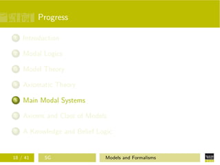 Progress
1 Introduction
2 Modal Logics
3 Model Theory
4 Axiomatic Theory
5 Main Modal Systems
6 Axioms and Class of Models
7 A Knowledge and Belief Logic
18 / 41 SG Models and Formalisms
 