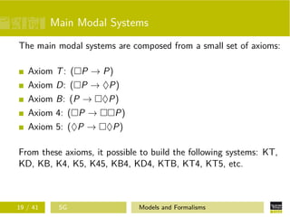 Main Modal Systems
The main modal systems are composed from a small set of axioms:
Axiom T: ( P → P)
Axiom D: ( P → ♦P)
Axiom B: (P → ♦P)
Axiom 4: ( P → P)
Axiom 5: (♦P → ♦P)
From these axioms, it possible to build the following systems: KT,
KD, KB, K4, K5, K45, KB4, KD4, KTB, KT4, KT5, etc.
19 / 41 SG Models and Formalisms
 