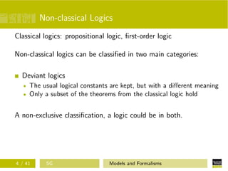 Non-classical Logics
Classical logics: propositional logic, ﬁrst-order logic
Non-classical logics can be classiﬁed in two main categories:
Deviant logics
The usual logical constants are kept, but with a diﬀerent meaning
Only a subset of the theorems from the classical logic hold
A non-exclusive classiﬁcation, a logic could be in both.
4 / 41 SG Models and Formalisms
 