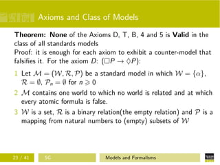 Axioms and Class of Models
Theorem: None of the Axioms D, T, B, 4 and 5 is Valid in the
class of all standards models
Proof: it is enough for each axiom to exhibit a counter-model that
falsiﬁes it. For the axiom D: ( P → ♦P):
1 Let M = (W, R, P) be a standard model in which W = {α},
R = ∅, Pn = ∅ for n 0
2 M contains one world to which no world is related and at which
every atomic formula is false.
3 W is a set, R is a binary relation(the empty relation) and P is a
mapping from natural numbers to (empty) subsets of W
23 / 41 SG Models and Formalisms
 