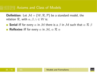 Axioms and Class of Models
Deﬁnition: Let M = (W, R, P) be a standard model, the
relation R, with α, β, γ ∈ W is:
Serial iﬀ for every α in M there is a β in M such that α R β
Reﬂexive iﬀ for every α in M, α R α
26 / 41 SG Models and Formalisms
 