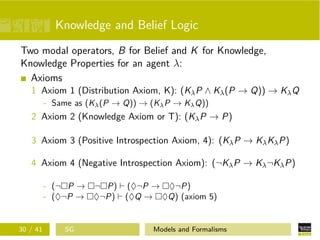 Knowledge and Belief Logic
Two modal operators, B for Belief and K for Knowledge,
Knowledge Properties for an agent λ:
Axioms
1 Axiom 1 (Distribution Axiom, K): (KλP ∧ Kλ(P → Q)) → KλQ
- Same as (Kλ(P → Q)) → (KλP → KλQ))
2 Axiom 2 (Knowledge Axiom or T): (KλP → P)
3 Axiom 3 (Positive Introspection Axiom, 4): (KλP → KλKλP)
4 Axiom 4 (Negative Introspection Axiom): (¬KλP → Kλ¬KλP)
- (¬ P → ¬ P) (♦¬P → ♦¬P)
- (♦¬P → ♦¬P) (♦Q → ♦Q) (axiom 5)
30 / 41 SG Models and Formalisms
 
