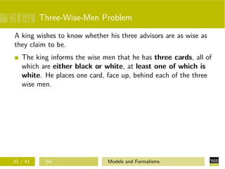 Three-Wise-Men Problem
A king wishes to know whether his three advisors are as wise as
they claim to be.
The king informs the wise men that he has three cards, all of
which are either black or white, at least one of which is
white. He places one card, face up, behind each of the three
wise men.
33 / 41 SG Models and Formalisms
 
