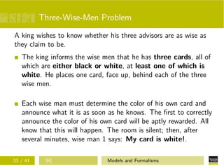 Three-Wise-Men Problem
A king wishes to know whether his three advisors are as wise as
they claim to be.
The king informs the wise men that he has three cards, all of
which are either black or white, at least one of which is
white. He places one card, face up, behind each of the three
wise men.
Each wise man must determine the color of his own card and
announce what it is as soon as he knows. The ﬁrst to correctly
announce the color of his own card will be aptly rewarded. All
know that this will happen. The room is silent; then, after
several minutes, wise man 1 says: My card is white!.
33 / 41 SG Models and Formalisms
 