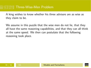 Three-Wise-Men Problem
A king wishes to know whether his three advisors are as wise as
they claim to be.
We assume in this puzzle that the wise men do not lie, that they
all have the same reasoning capabilities, and that they can all think
at the same speed. We then can postulate that the following
reasoning took place.
34 / 41 SG Models and Formalisms
 