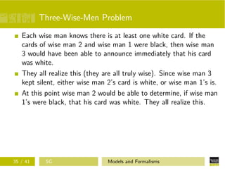 Three-Wise-Men Problem
Each wise man knows there is at least one white card. If the
cards of wise man 2 and wise man 1 were black, then wise man
3 would have been able to announce immediately that his card
was white.
They all realize this (they are all truly wise). Since wise man 3
kept silent, either wise man 2’s card is white, or wise man 1’s is.
At this point wise man 2 would be able to determine, if wise man
1’s were black, that his card was white. They all realize this.
35 / 41 SG Models and Formalisms
 
