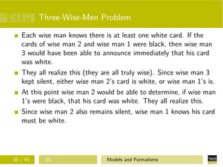 Three-Wise-Men Problem
Each wise man knows there is at least one white card. If the
cards of wise man 2 and wise man 1 were black, then wise man
3 would have been able to announce immediately that his card
was white.
They all realize this (they are all truly wise). Since wise man 3
kept silent, either wise man 2’s card is white, or wise man 1’s is.
At this point wise man 2 would be able to determine, if wise man
1’s were black, that his card was white. They all realize this.
Since wise man 2 also remains silent, wise man 1 knows his card
must be white.
35 / 41 SG Models and Formalisms
 