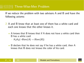 Three-Wise-Men Problem
If we reduce the problem with two advisors A and B and have the
following axioms:
2 A and B know that at least one of them has a white card and
each one knows that the other knows it.
A knows that B knows that if A does not have a white card then
B has a white card
- KAKB(¬Blanc(A) → Blanc(B))
B declare that he does not say if he has a white card, then A
knows that B does not knows the color of his card.
37 / 41 SG Models and Formalisms
 