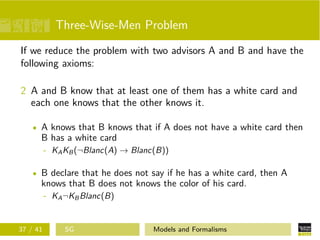Three-Wise-Men Problem
If we reduce the problem with two advisors A and B and have the
following axioms:
2 A and B know that at least one of them has a white card and
each one knows that the other knows it.
A knows that B knows that if A does not have a white card then
B has a white card
- KAKB(¬Blanc(A) → Blanc(B))
B declare that he does not say if he has a white card, then A
knows that B does not knows the color of his card.
- KA¬KBBlanc(B)
37 / 41 SG Models and Formalisms
 