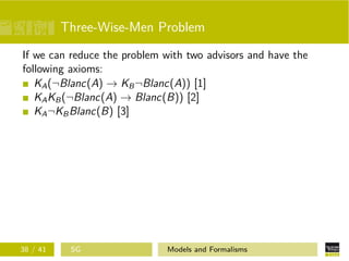 Three-Wise-Men Problem
If we can reduce the problem with two advisors and have the
following axioms:
KA(¬Blanc(A) → KB¬Blanc(A)) [1]
KAKB(¬Blanc(A) → Blanc(B)) [2]
KA¬KBBlanc(B) [3]
38 / 41 SG Models and Formalisms
 