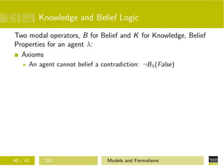 Knowledge and Belief Logic
Two modal operators, B for Belief and K for Knowledge, Belief
Properties for an agent λ:
Axioms
An agent cannot belief a contradiction: ¬Bλ(False)
40 / 41 SG Models and Formalisms
 