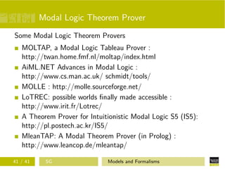 Modal Logic Theorem Prover
Some Modal Logic Theorem Provers
MOLTAP, a Modal Logic Tableau Prover :
http://twan.home.fmf.nl/moltap/index.html
AiML.NET Advances in Modal Logic :
http://www.cs.man.ac.uk/ schmidt/tools/
MOLLE : http://molle.sourceforge.net/
LoTREC: possible worlds ﬁnally made accessible :
http://www.irit.fr/Lotrec/
A Theorem Prover for Intuitionistic Modal Logic S5 (IS5):
http://pl.postech.ac.kr/IS5/
MleanTAP: A Modal Theorem Prover (in Prolog) :
http://www.leancop.de/mleantap/
41 / 41 SG Models and Formalisms
 