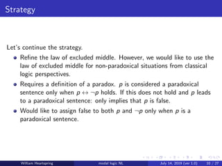 Strategy
Let’s continue the strategy.
Reﬁne the law of excluded middle. However, we would like to use the
law of excluded middle for non-paradoxical situations from classical
logic perspectives.
Requires a deﬁnition of a paradox. p is considered a paradoxical
sentence only when p ↔ ¬p holds. If this does not hold and p leads
to a paradoxical sentence: only implies that p is false.
Would like to assign false to both p and ¬p only when p is a
paradoxical sentence.
William Heartspring modal logic NL July 14, 2019 (ver 1.0) 10 / 27
 
