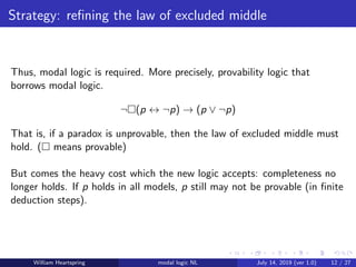 Strategy: reﬁning the law of excluded middle
Thus, modal logic is required. More precisely, provability logic that
borrows modal logic.
¬ (p ↔ ¬p) → (p ∨ ¬p)
That is, if a paradox is unprovable, then the law of excluded middle must
hold. ( means provable)
But comes the heavy cost which the new logic accepts: completeness no
longer holds. If p holds in all models, p still may not be provable (in ﬁnite
deduction steps).
William Heartspring modal logic NL July 14, 2019 (ver 1.0) 12 / 27
 