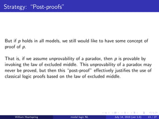 Strategy: “Post-proofs”
But if p holds in all models, we still would like to have some concept of
proof of p.
That is, if we assume unprovability of a paradox, then p is provable by
invoking the law of excluded middle. This unprovability of a paradox may
never be proved, but then this “post-proof” eﬀectively justiﬁes the use of
classical logic proofs based on the law of excluded middle.
William Heartspring modal logic NL July 14, 2019 (ver 1.0) 13 / 27
 