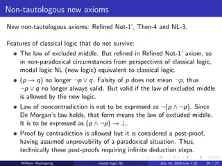Non-tautologous new axioms
New non-tautologous axioms: Reﬁned Not-1’, Then-4 and NL-3.
Features of classical logic that do not survive:
The law of excluded middle. But reﬁned in Reﬁned Not-1’ axiom, so
in non-paradoxical circumstances from perspectives of classical logic,
modal logic NL (new logic) equivalent to classical logic.
(p → q) no longer ¬p ∨ q. Falsity of p does not mean ¬p, thus
¬p ∨ q no longer always valid. But valid if the law of excluded middle
is allowed by the new logic.
Law of noncontradiction is not to be expressed as ¬(p ∧ ¬p). Since
De Morgan’s law holds, that form means the law of excluded middle.
It is to be expressed as (p ∧ ¬p) → ⊥.
Proof by contradiction is allowed but it is considered a post-proof,
having assumed unprovability of a paradoxical situation. Thus,
technically these post-proofs requiring inﬁnite deduction steps.
William Heartspring modal logic NL July 14, 2019 (ver 1.0) 20 / 27
 