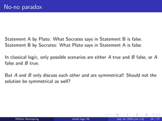 No-no paradox
Statement A by Plato: What Socrates says in Statement B is false.
Statement B by Socrates: What Plato says in Statement A is false.
In classical logic, only possible scenarios are either A true and B false, or A
false and B true.
But A and B only discuss each other and are symmetrical! Should not the
solution be symmetrical as well?
William Heartspring modal logic NL July 14, 2019 (ver 1.0) 24 / 27
 