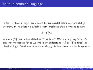 Truth in common language
In fact, in formal logic, because of Tarski’s undeﬁnability/impossibility
theorem, there exists no suitable truth predicate that allows us to say:
A : T(S)
where T(S) can be translated as “S is true.” We can only say S or ¬S,
but that worked as far as we implicitly understand ¬S as “S is false” in
classical logic. Works most of time, though in few cases can be dangerous.
William Heartspring modal logic NL July 14, 2019 (ver 1.0) 26 / 27
 