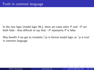 Truth in common language
In the new logic (modal logic NL), there are cases when P and ¬P are
both false - thus diﬃcult to say that ¬P represents P is false.
May beneﬁt if we get to translate p in formal modal logic as “p is true”
in common language.
William Heartspring modal logic NL July 14, 2019 (ver 1.0) 27 / 27
 