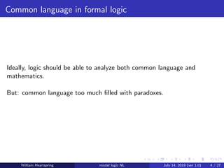Common language in formal logic
Ideally, logic should be able to analyze both common language and
mathematics.
But: common language too much ﬁlled with paradoxes.
William Heartspring modal logic NL July 14, 2019 (ver 1.0) 4 / 27
 