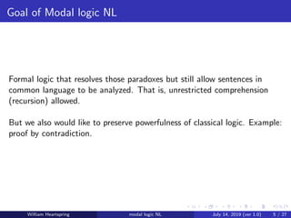 Goal of Modal logic NL
Formal logic that resolves those paradoxes but still allow sentences in
common language to be analyzed. That is, unrestricted comprehension
(recursion) allowed.
But we also would like to preserve powerfulness of classical logic. Example:
proof by contradiction.
William Heartspring modal logic NL July 14, 2019 (ver 1.0) 5 / 27
 