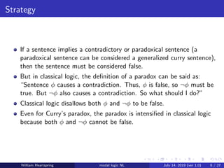 Strategy
If a sentence implies a contradictory or paradoxical sentence (a
paradoxical sentence can be considered a generalized curry sentence),
then the sentence must be considered false.
But in classical logic, the deﬁnition of a paradox can be said as:
“Sentence φ causes a contradiction. Thus, φ is false, so ¬φ must be
true. But ¬φ also causes a contradiction. So what should I do?”
Classical logic disallows both φ and ¬φ to be false.
Even for Curry’s paradox, the paradox is intensiﬁed in classical logic
because both φ and ¬φ cannot be false.
William Heartspring modal logic NL July 14, 2019 (ver 1.0) 6 / 27
 
